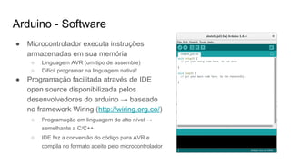 Arduino - Software
● Microcontrolador executa instruções
armazenadas em sua memória
○ Linguagem AVR (um tipo de assemble)
○ Difícil programar na linguagem nativa!
● Programação facilitada através de IDE
open source disponibilizada pelos
desenvolvedores do arduino → baseado
no framework Wiring (http://wiring.org.co/)
○ Programação em linguagem de alto nível →
semelhante a C/C++
○ IDE faz a conversão do código para AVR e
compila no formato aceito pelo microcontrolador
 