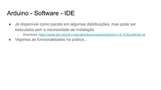 Arduino - Software - IDE
● Já disponível como pacote em algumas distribuições, mas pode ser
executada sem a necessidade de instalação
○ Download: https://www.dcc.ufrrj.br/~marcel/arduino-seccim/arduino-1.6.12-linux64.tar.xz
● Vejamos as funcionalidades na prática...
 
