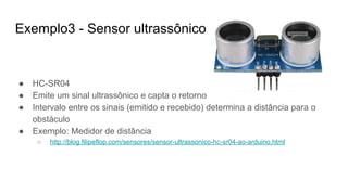 Exemplo3 - Sensor ultrassônico
● HC-SR04
● Emite um sinal ultrassônico e capta o retorno
● Intervalo entre os sinais (emitido e recebido) determina a distância para o
obstáculo
● Exemplo: Medidor de distância
○ http://blog.filipeflop.com/sensores/sensor-ultrassonico-hc-sr04-ao-arduino.html
 