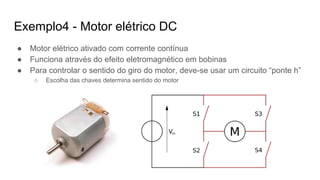 ● Motor elétrico ativado com corrente contínua
● Funciona através do efeito eletromagnético em bobinas
● Para controlar o sentido do giro do motor, deve-se usar um circuito “ponte h”
○ Escolha das chaves determina sentido do motor
Exemplo4 - Motor elétrico DC
 