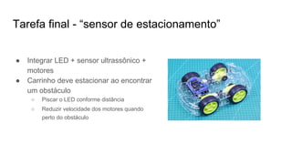 Tarefa final - “sensor de estacionamento”
● Integrar LED + sensor ultrassônico +
motores
● Carrinho deve estacionar ao encontrar
um obstáculo
○ Piscar o LED conforme distância
○ Reduzir velocidade dos motores quando
perto do obstáculo
 