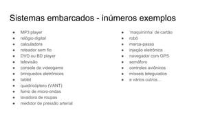 Sistemas embarcados - inúmeros exemplos
● MP3 player
● relógio digital
● calculadora
● roteador sem fio
● DVD ou BD player
● televisão
● console de videogame
● brinquedos eletrônicos
● tablet
● quadricóptero (VANT)
● forno de micro-ondas
● lavadora de roupas
● medidor de pressão arterial
● ‘maquininha’ de cartão
● robô
● marca-passo
● injeção eletrônica
● navegador com GPS
● semáforo
● controles aviônicos
● mísseis teleguiados
● e vários outros...
 