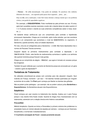 - Psicoses – Há uma desrealização. Uma perda da realidade. Os psicóticos têm símbolos
   diferentes dos nossos… um cogumelo pode querer dizer cogumelo… pénis… pai…

   Hoje em dia, com a medicação, é mais fácil tentar dominar a doença mental que é um problema
   crónico, com perda de capacidades cognitivas.

   Por exemplo, a ESQUIZOFRENIA: Pode manifestar-se pela primeira vez aos 18 anos,
   após bem sucedidos exames nacionais e evolui até o doente deixar de saber quanto é 2
   + 2. É preciso ensinar o doente as suas anteriores competências (estar à mesa, lavar-
   se…).

Há bastante tempo verificou-se que uns comprimidos para controlar a hipertensão
provocavam depressões. Chegou-se à conclusão, após muitos estudos, que isso acontecia
devido a um componente que aumentava o nível de SEROTONINA no organismo. A
Serotonina, quando aumenta, induz um estado depressivo.

Por isso, criou-se um antagonista para a Serotonina – o LSD. Não havia depressões mas o
número de Psicoses Tóxicas aumentou.

Surgiram depois os primeiros medicamentos para combater a depressão – os
TRICÍCLICOS. Porém, esta família de medicamentos aumentava o apetite e as senhoras
não queriam tomá-los porque ficavam mais gordas.

Chegou-se ao comprimido da alegria – PROZAC, que agora é tomado em excesso porque
faz emagrecer.

Também há quem defenda que o aumento da Serotonina possa ser provocado por um gene
– existirá o gene da depressão??

Tentativas de Tratamento:
Os celerados encontravam-se presos com correntes para não atacarem ninguém. Num
incêndio em França, morreram – por isso – 133 doentes mentais queimados por ninguém
se lembrar de os soltar. Foi Pinel quem começou por libertar os doentes das grilhetas.

Não se podem juntar patologias – por exemplo: não se podem colocar juntos Borderlines e
Esquizofrénicos. Os Borderlines abusam dos Esquizofrénicos.

Salpêtriére:
Freud começou por usar cocaína no tratamento dos doentes. Acabou por ir para França
porque o seu doente tinha ficado viciado. Quando lá chegou ficou impressionado com os
tratamentos, sobretudo com a relação directa entre histeria e sexualidade.

Psicanálise:
Método terapêutico. Quando se iniciou a Psicanálise (o primeiro sintoma dos problemas é a
ansiedade) havia um número elevado de sessões por semana – começou-se por 5/semana.
Actualmente, o normal são 3 sessões/semana.

=> A primeira concepção de Freud – causas puramente sexuais
 