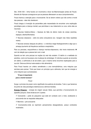 Séc. XVIII/ XIX – tinha havido um movimento a favor da Mesmerização (antes de Freud).
Através da Hipnose conseguia-se que as pessoas alterassem os seus comportamentos.

Freud chamou a atenção para o inconsciente. Se se derem ordens que vão contra a moral
das pessoas – elas não obedecem.

Freud chegou à invenção da psicanálise pela necessidade de encontrar uma explicação
psicológica para a doença mental, que permitisse o seu tratamento ou cura, entre elas as
neuroses.

   Neurose histérico-fóbica – Queixas de falta de afecto medo de coisas (aranhas,
  espaços, abertos/fechados)

   Neurose obsessiva – série de actos compulsivos (ex.: lavagem das mãos repetidas
  vezes)

   Neurose ansiosa /ataques de pânico – o indivíduo reage fisiologicamente a algo que o
  ameaça (aumento da frequência cardíaca e respiratória.

Para as psicoses, esquizofrenia e doença maníaco-depressiva, não havia tratamento 
vem da relação que a pessoa tem com o real

Quando se tem uma psicose as noções do real não existem. O delírio é a realidade do
psicótico, como se houvesse uma mudança de simbologia. O indivíduo quando se encontra
em delírio, o sofrimento é de tal ordem, que o mesmo tenta encontrar explicações para a
sua dor. Deve-se diminuir este estado e não alimentá-lo.

Para Freud haveria um critério semelhante a uma termodinâmica, uma máquina que
servisse para pensar. Teria que haver um princípio que a alimenta, tem que ter energia e
uma máquina que a processasse.

    “O que é importante
  para a mente humana”

                    Freud

Surge o princípio de prazer como significado da ausência de tensões. Tudo o que fazíamos
do ponto de vista psicológico destinava-se a eliminar tensões.

Energia Psíquica – energia de origem sexual, libido, que permitia o funcionamento do
aparelho psíquico. Este divide-se em 3 partes:

   Consciente – parte do psiquismo que está em contacto com o meio, analisando e
  procurando dar as respostas adequadas

   Memória – pré-consciente

   Inconsciente–onde se reprimem pensamentos desagradáveis, possui conteúdos
  recalcados.
 