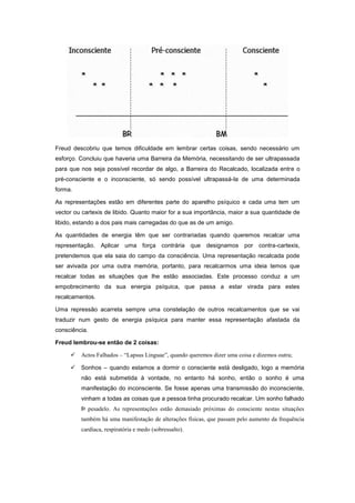 Freud descobriu que temos dificuldade em lembrar certas coisas, sendo necessário um
esforço. Concluiu que haveria uma Barreira da Memória, necessitando de ser ultrapassada
para que nos seja possível recordar de algo, a Barreira do Recalcado, localizada entre o
pré-consciente e o inconsciente, só sendo possível ultrapassá-la de uma determinada
forma.

As representações estão em diferentes parte do aparelho psíquico e cada uma tem um
vector ou cartexis de libido. Quanto maior for a sua importância, maior a sua quantidade de
libido, estando a dos pais mais carregadas do que as de um amigo.

As quantidades de energia têm que ser contrariadas quando queremos recalcar uma
representação. Aplicar uma força contrária que designamos por contra-cartexis,
pretendemos que ela saia do campo da consciência. Uma representação recalcada pode
ser avivada por uma outra memória, portanto, para recalcarmos uma ideia temos que
recalcar todas as situações que lhe estão associadas. Este processo conduz a um
empobrecimento da sua energia psíquica, que passa a estar virada para estes
recalcamentos.

Uma repressão acarreta sempre uma constelação de outros recalcamentos que se vai
traduzir num gesto de energia psíquica para manter essa representação afastada da
consciência.

Freud lembrou-se então de 2 coisas:

     Actos Falhados – “Lapsus Linguae”, quando queremos dizer uma coisa e dizemos outra;

     Sonhos – quando estamos a dormir o consciente está desligado, logo a memória
         não está submetida à vontade, no entanto há sonho, então o sonho é uma
         manifestação do inconsciente. Se fosse apenas uma transmissão do inconsciente,
         vinham a todas as coisas que a pessoa tinha procurado recalcar. Um sonho falhado
         Þ pesadelo. As representações estão demasiado próximas do consciente nestas situações
         também há uma manifestação de alterações físicas, que passam pelo aumento da frequência
         cardíaca, respiratória e medo (sobressalto).
 