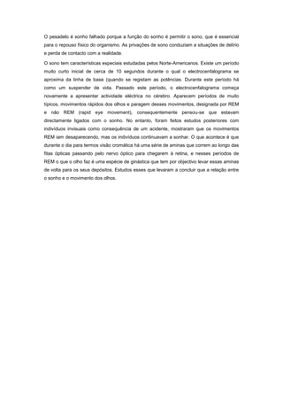 O pesadelo é sonho falhado porque a função do sonho é permitir o sono, que é essencial
para o repouso físico do organismo. As privações de sono conduziam a situações de delírio
e perda de contacto com a realidade.

O sono tem características especiais estudadas pelos Norte-Americanos. Existe um período
muito curto inicial de cerca de 10 segundos durante o qual o electrocenfalograma se
aproxima da linha de base (quando se registam as potências. Durante este período há
como um suspender de vida. Passado este período, o electrocenfalograma começa
novamente a apresentar actividade eléctrica no cérebro. Aparecem períodos de muito
típicos, movimentos rápidos dos olhos e paragem desses movimentos, designada por REM
e não REM (rapid eye movement), consequentemente pensou-se que estavam
directamente ligados com o sonho. No entanto, foram feitos estudos posteriores com
indivíduos invisuais como consequência de um acidente, mostraram que os movimentos
REM iam desaparecendo, mas os indivíduos continuavam a sonhar. O que acontece é que
durante o dia para termos visão cromática há uma série de aminas que correm ao longo das
fitas ópticas passando pelo nervo óptico para chegarem à retina, e nesses períodos de
REM o que o olho faz é uma espécie de ginástica que tem por objectivo levar essas aminas
de volta para os seus depósitos. Estudos esses que levaram a concluir que a relação entre
o sonho e o movimento dos olhos.
 