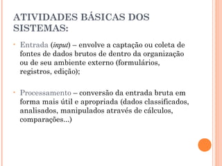ATIVIDADES BÁSICAS DOS
SISTEMAS:
•

Entrada (input) – envolve a captação ou coleta de
fontes de dados brutos de dentro da organização
ou de seu ambiente externo (formulários,
registros, edição);

•

Processamento – conversão da entrada bruta em
forma mais útil e apropriada (dados classificados,
analisados, manipulados através de cálculos,
comparações...)

 
