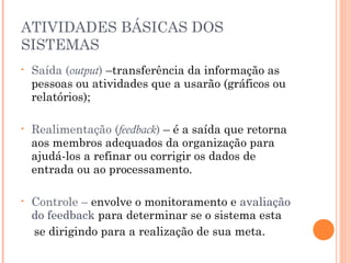 ATIVIDADES BÁSICAS DOS
SISTEMAS
•

Saída (output) –transferência da informação as
pessoas ou atividades que a usarão (gráficos ou
relatórios);

•

Realimentação (feedback) – é a saída que retorna
aos membros adequados da organização para
ajudá-los a refinar ou corrigir os dados de
entrada ou ao processamento.

•

Controle – envolve o monitoramento e avaliação
do feedback para determinar se o sistema esta
se dirigindo para a realização de sua meta.

 