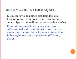 SISTEMA DE INFORMAÇÃO
•

•

É um conjunto de partes coordenadas, que
buscam prover a empresa com informações,
com o objetivo de melhorar a tomada de decisões.
Conjunto organizado de pessoas, hardware,
software, redes de comunicação e recursos de
dados que coletam, transformam e disseminam
informações em uma organização (O’ Brien,
2001).

 