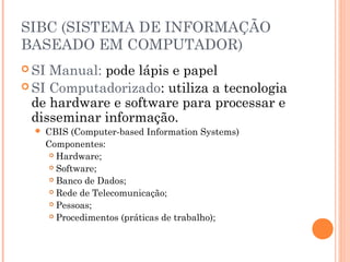 SIBC (SISTEMA DE INFORMAÇÃO
BASEADO EM COMPUTADOR)
 SI

Manual: pode lápis e papel
 SI Computadorizado: utiliza a tecnologia
de hardware e software para processar e
disseminar informação.


CBIS (Computer-based Information Systems)
Componentes:
 Hardware;
 Software;
 Banco de Dados;
 Rede de Telecomunicação;
 Pessoas;
 Procedimentos (práticas de trabalho);

 