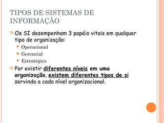 TIPOS DE SISTEMAS DE
INFORMAÇÃO


Os SI desempenham 3 papéis vitais em qualquer
tipo de organização:
 Operacional
 Gerencial
 Estratégico



Por existir diferentes níveis em uma
organização, existem diferentes tipos de si
servindo a cada nível organizacional.

 