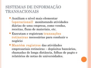 SISTEMAS DE INFORMAÇÃO
TRANSACIONAIS
 Auxiliam

o nível mais elementar
(operacional) monitorando atividades
diárias de uma empresa, como vendas,
receitas, fluxo de materiais, etc.
 Executam e registram transações
rotineiras necessárias para conduzir o
negócio;
 Mantém registros das atividades
empresariais rotineiras – depósitos bancários,
chamadas de longa distância, folhas de pagto e
relatórios de notas de universidades.

 
