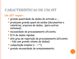 CARACTERÍSTICAS DE UM SIT
Um SIT requer:
 grande quantidade de dados de entrada e ...
 produzem grande quant.de saídas (documentos e
relatórios, arquivos de dados, (para outros
sistemas);
 necessidade de processamento eficiente;
 E/S de dados rápidas;
 alto grau de repetição de processamento (eficiente
– lida com grande volume de dados);
 computação simples (+ - / *);
 grande necessidade de armazenamento;

 