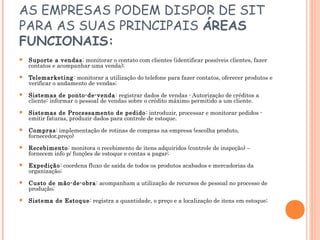 AS EMPRESAS PODEM DISPOR DE SIT
PARA AS SUAS PRINCIPAIS ÁREAS
FUNCIONAIS:


Suporte a vendas: monitorar o contato com clientes (identificar possíveis clientes, fazer
contatos e acompanhar uma venda);



Telemarketing: monitorar a utilização do telefone para fazer contatos, oferecer produtos e
verificar o andamento de vendas;



Sistemas de ponto-de-venda : registrar dados de vendas - Autorização de créditos a
cliente: informar o pessoal de vendas sobre o crédito máximo permitido a um cliente.



Sistemas de Processamento de pedido : introduzir, processar e monitorar pedidos emitir faturas, produzir dados para controle de estoque.



Compras: implementação de rotinas de compras na empresa (escolha produto,
fornecedor,preço)



Recebimento: monitora o recebimento de itens adquiridos (controle de inspeção) –
fornecem info p/ funções de estoque e contas a pagar;



Expedição: coordena fluxo de saída de todos os produtos acabados e mercadorias da
organização;



Custo de mão-de-obra: acompanham a utilização de recursos de pessoal no processo de
produção;



Sistema de Estoque: registra a quantidade, o preço e a localização de itens em estoque;

 