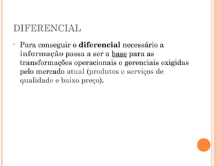 DIFERENCIAL
•

Para conseguir o diferencial necessário a
informação passa a ser a base para as
transformações operacionais e gerenciais exigidas
pelo mercado atual (produtos e serviços de
qualidade e baixo preço).

 