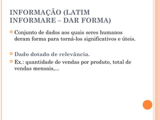 INFORMAÇÃO (LATIM
INFORMARE – DAR FORMA)


Conjunto de dados aos quais seres humanos
deram forma para torná-los significativos e úteis.

Dado dotado de relevância.
 Ex.: quantidade de vendas por produto, total de
vendas mensais,...


 