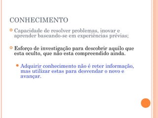 CONHECIMENTO


Capacidade de resolver problemas, inovar e
aprender baseando-se em experiências prévias;



Esforço de investigação para descobrir aquilo que
esta oculto, que não esta compreendido ainda.
 Adquirir

conhecimento não é reter informação,
mas utilizar estas para desvendar o novo e
avançar.

 