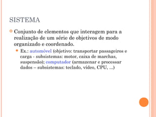 SISTEMA


Conjunto de elementos que interagem para a
realização de um série de objetivos de modo
organizado e coordenado.
 Ex.:

automóvel (objetivo: transportar passageiros e
carga - subsistemas: motor, caixa de marchas,
suspensão); computador (armazenar e processar
dados – subsistemas: teclado, vídeo, CPU, ...)

 