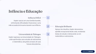Infância e Educação
1
Infância Difícil
Kepler nasceu em uma família humilde,
enfrentando dificuldades financeiras e uma
mãe acusada de bruxaria durante sua infância.
2 Educação Brilhante
Apesar dos desafios, Kepler demonstrou
aptidão excepcional desde cedo, recebendo
bolsas de estudo e destacando-se em
matemática e astronomia.
3
Universidade de Tübingen
Kepler ingressou na Universidade de Tübingen,
onde aprofundou seus estudos de astronomia
e matemática, lançando as bases de suas
futuras descobertas.
 