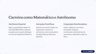 Carreira como Matemático e Astrônomo
Astrônomo Imperial
Após sua graduação, Kepler foi
nomeado Matemático Imperial,
ocupando um cargo de destaque
na corte do Imperador Rodolfo II.
Inovações Científicas
Durante sua carreira, Kepler fez
importantes avanços na
astronomia, como a descoberta
da elipticidade da órbita dos
planetas.
Cooperação Interdisciplinar
Kepler colaborou com outros
pensadores da época,
combinando conhecimentos de
astronomia, matemática, óptica e
física.
 