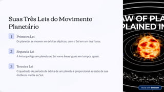 Suas Três Leis do Movimento
Planetário
1 Primeira Lei
Os planetas se movem em órbitas elípticas, com o Sol em um dos focos.
2 Segunda Lei
A linha que liga um planeta ao Sol varre áreas iguais em tempos iguais.
3 Terceira Lei
O quadrado do período da órbita de um planeta é proporcional ao cubo de sua
distância média ao Sol.
 