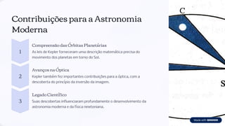 Contribuições para a Astronomia
Moderna
1
Compreensão das Órbitas Planetárias
As leis de Kepler forneceram uma descrição matemática precisa do
movimento dos planetas em torno do Sol.
2
Avanços na Óptica
Kepler também fez importantes contribuições para a óptica, com a
descoberta do princípio da inversão da imagem.
3
Legado Científico
Suas descobertas influenciaram profundamente o desenvolvimento da
astronomia moderna e da física newtoniana.
 