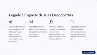 Legado e Impacto de suas Descobertas
Visão Astronômica
Sua compreensão das
órbitas planetárias
revolucionou a
astronomia e abriu
caminho para novas
descobertas.
Rigor Matemático
Kepler foi um pioneiro na
aplicação da matemática
aos estudos
astronômicos.
Impacto na Física
Suas leis influenciaram
diretamente o
desenvolvimento da
mecânica celeste e da
física newtoniana.
Legado Duradouro
Suas contribuições
científicas continuam a
inspirar astrônomos e
cientistas até os dias de
hoje.
 