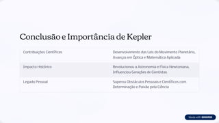 Conclusão e Importância de Kepler
Contribuições Científicas Desenvolvimento das Leis do Movimento Planetário,
Avanços em Óptica e Matemática Aplicada
Impacto Histórico Revolucionou a Astronomia e Física Newtoniana,
Influenciou Gerações de Cientistas
Legado Pessoal Superou Obstáculos Pessoais e Científicos com
Determinação e Paixão pela Ciência
 