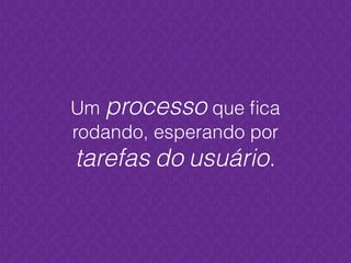 Um processo que ﬁca
rodando, esperando por
tarefas do usuário.
 