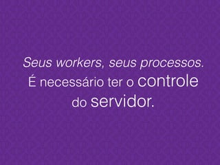 Seus workers, seus processos.
É necessário ter o controle
do servidor.
 