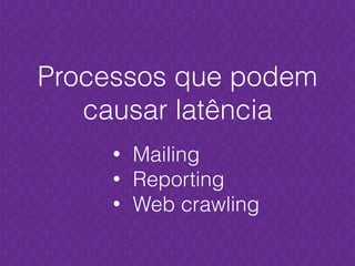 Processos que podem
causar latência
• Mailing
• Reporting
• Web crawling
 