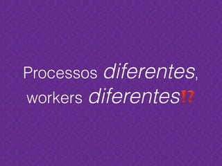 Processos diferentes,
workers diferentes⁉
 