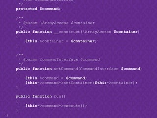 * @var CommandInterface
*/
protected $command;
/**
* @param ArrayAccess $container
*/
public function __construct(ArrayAccess $container)
{
$this->container = $container;
}
/**
* @param CommandInterface $command
*/
public function setCommand(CommandInterface $command)
{
$this->command = $command;
$this->command->setContainer($this->container);
}
public function run()
{
$this->command->execute();
}
}
 