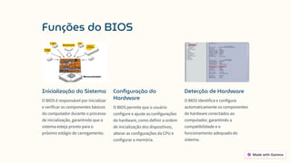 Funções do BIOS
Inicialização do Sistema
O BIOS é responsável por inicializar
e verificar os componentes básicos
do computador durante o processo
de inicialização, garantindo que o
sistema esteja pronto para o
próximo estágio de carregamento.
Configuração do
Hardware
O BIOS permite que o usuário
configure e ajuste as configurações
do hardware, como definir a ordem
de inicialização dos dispositivos,
alterar as configurações da CPU e
configurar a memória.
Detecção de Hardware
O BIOS identifica e configura
automaticamente os componentes
de hardware conectados ao
computador, garantindo a
compatibilidade e o
funcionamento adequado do
sistema.
 