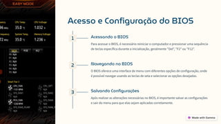 Acesso e Configuração do BIOS
1 Acessando o BIOS
Para acessar o BIOS, é necessário reiniciar o computador e pressionar uma sequência
de teclas específica durante a inicialização, geralmente "Del", "F2" ou "F12".
2 Navegando no BIOS
O BIOS oferece uma interface de menu com diferentes opções de configuração, onde
é possível navegar usando as teclas de seta e selecionar as opções desejadas.
3 Salvando Configurações
Após realizar as alterações necessárias no BIOS, é importante salvar as configurações
e sair do menu para que elas sejam aplicadas corretamente.
 