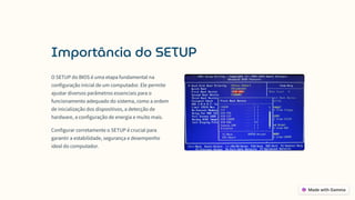 Importância do SETUP
O SETUP do BIOS é uma etapa fundamental na
configuração inicial de um computador. Ele permite
ajustar diversos parâmetros essenciais para o
funcionamento adequado do sistema, como a ordem
de inicialização dos dispositivos, a detecção de
hardware, a configuração de energia e muito mais.
Configurar corretamente o SETUP é crucial para
garantir a estabilidade, segurança e desempenho
ideal do computador.
 