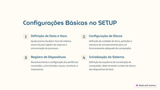 Configurações Básicas no SETUP
1 Definição de Data e Hora
Ajuste preciso da data e hora do sistema,
essencial para registro de arquivos e
sincronização de processos.
2 Configuração de Discos
Definição de unidades de disco, partições e
estrutura de armazenamento para um
funcionamento adequado do computador.
3 Registro de Dispositivos
Reconhecimento e configuração dos periféricos
conectados, como teclado, mouse, monitores e
impressoras.
4 Inicialização do Sistema
Definição da sequência de inicialização do
computador, determinando a ordem de leitura
dos dispositivos de boot.
 