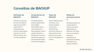 Conceitos de BACKUP
Definição de
BACKUP
O backup é o processo
de criar uma cópia de
segurança dos dados
importantes do
computador, para
prevenir a perda desses
arquivos em caso de
falha do sistema, vírus
ou outros problemas.
Importância do
BACKUP
É fundamental fazer
backups regularmente
para proteger
informações valiosas,
como documentos,
fotos, planilhas e outros
arquivos pessoais ou
profissionais. Isso evita
transtornos e garantir a
recuperação dos dados
em caso de emergência.
Tipos de
BACKUP
Existem diferentes tipos
de backup, como
backup completo,
incremental e
diferencial, que
permitem restaurar os
dados de forma mais
eficiente e de acordo
com as necessidades do
usuário.
Mídia de
Armazenament
o
Os backups podem ser
armazenados em
mídias como discos
rígidos externos,
pendrives, CDs, DVDs,
nuvem ou servidores
dedicados,
dependendo da
quantidade de dados e
da frequência de
backup necessária.
 