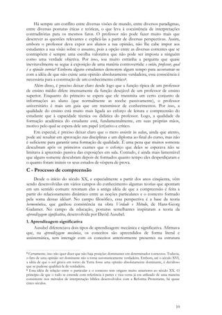 10
Há sempre um conflito entre diversas visões de mundo, entre diversos paradigmas,
entre diversas posturas éticas e teóricas, o que leva à coexistência de interpretações
contraditórias para os mesmos fatos. O professor não pode fazer muito mais que
descrever as questões relevantes e explicá-las a partir de diversas perspectivas. Assim,
embora o professor deva expor aos alunos a sua opinião, não lhe cabe impor aos
estudantes a sua visão sobre o assunto, pois a opção entre as diversas correntes que se
contrapõem é sempre uma escolha valorativa que não pode ser imposta a ninguém
como uma verdade objetiva. Por isso, soa muito estranha a pergunta que quase
inevitavelmente se segue à exposição de uma matéria controvertida: e então, professor, qual
é a opinião correta? Embora alguns estudantes demorem algum tempo para acostumar-se
com a idéia de que não existe uma opinião absolutamente verdadeira, essa consciência é
necessária para a construção de um conhecimento crítico5.
Além disso, é preciso deixar claro desde logo que a função típica de um professor
de ensino médio difere imensamente da função desejável de um professor de ensino
superior. Enquanto do primeiro se espera que ele transmita um certo conjunto de
informações ao aluno (que normalmente as recebe passivamente), o professor
universitário é mais um guia que um transmissor de conhecimentos. Por isso, a
qualidade do ensino está muito mais ligada ao esforço de leitura e compreensão do
estudante que à capacidade técnica ou didática do professor. Logo, a qualidade da
formação acadêmica do estudante está, fundamentalmente, em suas próprias mãos,
motivo pelo qual se espera dele um papel (cri)ativo e crítico.
Em especial, é preciso deixar claro que o mero assistir às aulas, ainda que atento,
pode até resultar em aprovação nas disciplinas e um diploma ao final do curso, mas não
é suficiente para garantir uma formação de qualidade. É uma pena que muitos somente
descubram após os primeiros exames que o esforço que deles se esperava não se
limitava à apreensão passiva das exposições em sala. Contudo, é ainda mais lamentável
que alguns somente descubram depois de formados quanto tempo eles desperdiçaram e
o quanto foram inúteis os seus estudos de véspera de prova.
C - Processo de compreensão
Desde o início do século XX, e especialmente a partir dos anos cinqüenta, vêm
sendo desenvolvidas em vários campos do conhecimento algumas teorias que apontam
em um sentido comum: retomam elas a antiga idéia de que a compreensão é feita a
partir do relacionamento dinâmico entre as noções particulares e o contexto formado
pela soma dessas idéias6. No campo filosófico, essa perspectiva é a base da teoria
hermenêutica, que ganhou consistência na obra Verdade e Método, de Hans-Georg
Gadamer. No campo da educação, posturas semelhantes inspiraram a teoria da
aprendizagem significativa, desenvolvida por David Ausubel.
1. Aprendizagem significativa
Ausubel diferenciava dois tipos de aprendizagem: mecânica e significativa. Afirmava
que, na aprendizagem mecânica, os conceitos são apreendidos de forma literal e
assistemática, sem interagir com os conceitos anteriormente presentes na estrutura
5 Certamente, isso não quer dizer que não haja posições dominantes em determinados contextos. Todavia,
o fato de uma opinião ser dominante não a torna automaticamente verdadeira. Embora, até o século XVI,
a idéia de que o sol girava em torno da Terra fosse uma opinião absolutamente dominante, é duvidoso
que se pudesse qualificá-la de verdadeira.
6 Essa idéia de relação entre o particular e o contexto tem origens muito anteriores ao século XX. O
princípio de que o todo se entende com referência à partes e vice-versa já era utilizado de uma maneira
consistente nos métodos de interpretação bíblica desenvolvidos com a Reforma Protestante, há quase
cinco séculos.
 