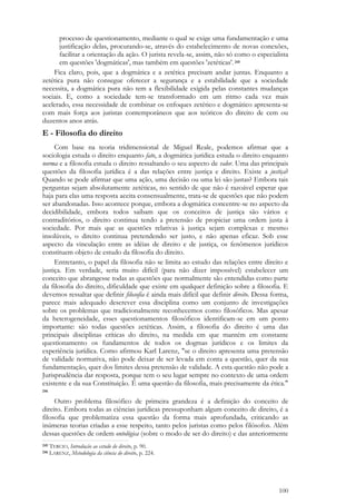 100
processo de questionamento, mediante o qual se exige uma fundamentação e uma
justificação delas, procurando-se, através do estabelecimento de novas conexões,
facilitar a orientação da ação. O jurista revela-se, assim, não só como o especialista
em questões 'dogmáticas', mas também em questões 'zetéticas'. 245
Fica claro, pois, que a dogmática e a zetética precisam andar juntas. Enquanto a
zetética pura não consegue oferecer a segurança e a estabilidade que a sociedade
necessita, a dogmática pura não tem a flexibilidade exigida pelas constantes mudanças
sociais. E, como a sociedade tem-se transformado em um ritmo cada vez mais
acelerado, essa necessidade de combinar os enfoques zetético e dogmático apresenta-se
com mais força aos juristas contemporâneos que aos teóricos do direito de cem ou
duzentos anos atrás.
E - Filosofia do direito
Com base na teoria tridimensional de Miguel Reale, podemos afirmar que a
sociologia estuda o direito enquanto fato, a dogmática jurídica estuda o direito enquanto
norma e a filosofia estuda o direito ressaltando o seu aspecto de valor. Uma das principais
questões da filosofia jurídica é a das relações entre justiça e direito. Existe a justiça?
Quando se pode afirmar que uma ação, uma decisão ou uma lei são justas? Embora tais
perguntas sejam absolutamente zetéticas, no sentido de que não é razoável esperar que
haja para elas uma resposta aceita consensualmente, trata-se de questões que não podem
ser abandonadas. Isso acontece porque, embora a dogmática concentre-se no aspecto da
decidibilidade, embora todos saibam que os conceitos de justiça são vários e
contraditórios, o direito continua tendo a pretensão de propiciar uma ordem justa à
sociedade. Por mais que as questões relativas à justiça sejam complexas e mesmo
insolúveis, o direito continua pretendendo ser justo, e não apenas eficaz. Sob esse
aspecto da vinculação entre as idéias de direito e de justiça, os fenômenos jurídicos
constituem objeto de estudo da filosofia do direito.
Entretanto, o papel da filosofia não se limita ao estudo das relações entre direito e
justiça. Em verdade, seria muito difícil (para não dizer impossível) estabelecer um
conceito que abrangesse todas as questões que normalmente são entendidas como parte
da filosofia do direito, dificuldade que existe em qualquer definição sobre a filosofia. E
devemos ressaltar que definir filosofia é ainda mais difícil que definir direito. Dessa forma,
parece mais adequado descrever essa disciplina como um conjunto de investigações
sobre os problemas que tradicionalmente reconhecemos como filosóficos. Mas apesar
da heterogeneidade, esses questionamentos filosóficos identificam-se em um ponto
importante: são todas questões zetéticas. Assim, a filosofia do direito é uma das
principais disciplinas críticas do direito, na medida em que mantém em constante
questionamento os fundamentos de todos os dogmas jurídicos e os limites da
experiência jurídica. Como afirmou Karl Larenz, "se o direito apresenta uma pretensão
de validade normativa, não pode deixar de ser levada em conta a questão, quer da sua
fundamentação, quer dos limites dessa pretensão de validade. A esta questão não pode a
Jurisprudência dar resposta, porque tem o seu lugar sempre no contexto de uma ordem
existente e da sua Constituição. É uma questão da filosofia, mais precisamente da ética."
246
Outro problema filosófico de primeira grandeza é a definição do conceito de
direito. Embora todas as ciências jurídicas pressuponham algum conceito de direito, é a
filosofia que problematiza essa questão da forma mais aprofundada, criticando as
inúmeras teorias criadas a esse respeito, tanto pelos juristas como pelos filósofos. Além
dessas questões de ordem ontológica (sobre o modo de ser do direito) e das anteriormente
245 TERCIO, Introdução ao estudo do direito, p. 90.
246 LARENZ, Metodologia da ciência do direito, p. 224.
 