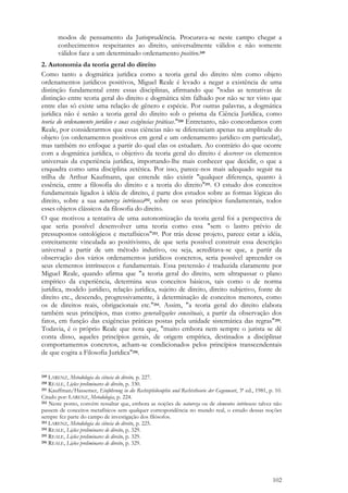 102
modos de pensamento da Jurisprudência. Procurava-se neste campo chegar a
conhecimentos respeitantes ao direito, universalmente válidos e não somente
válidos face a um determinado ordenamento positivo.249
2. Autonomia da teoria geral do direito
Como tanto a dogmática jurídica como a teoria geral do direito têm como objeto
ordenamentos jurídicos positivos, Miguel Reale é levado a negar a existência de uma
distinção fundamental entre essas disciplinas, afirmando que "todas as tentativas de
distinção entre teoria geral do direito e dogmática têm falhado por não se ter visto que
entre elas só existe uma relação de gênero e espécie. Por outras palavras, a dogmática
jurídica não é senão a teoria geral do direito sob o prisma da Ciência Jurídica, como
teoria do ordenamento jurídico e suas exigências práticas."250 Entretanto, não concordamos com
Reale, por considerarmos que essas ciências não se diferenciam apenas na amplitude do
objeto (os ordenamentos positivos em geral e um ordenamento jurídico em particular),
mas também no enfoque a partir do qual elas os estudam. Ao contrário do que ocorre
com a dogmática jurídica, o objetivo da teoria geral do direito é descrever os elementos
universais da experiência jurídica, importando-lhe mais conhecer que decidir, o que a
enquadra como uma disciplina zetética. Por isso, parece-nos mais adequado seguir na
trilha de Arthur Kaufmann, que entende não existir "qualquer diferença, quanto à
essência, entre a filosofia do direito e a teoria do direito"251. O estudo dos conceitos
fundamentais ligados à idéia de direito, é parte dos estudos sobre as formas lógicas do
direito, sobre a sua natureza intrínseca252, sobre os seus princípios fundamentais, todos
esses objetos clássicos da filosofia do direito.
O que motivou a tentativa de uma autonomização da teoria geral foi a perspectiva de
que seria possível desenvolver uma teoria como essa "sem o lastro prévio de
pressupostos ontológicos e metafísicos"253. Por trás desse projeto, parece estar a idéia,
estreitamente vinculada ao positivismo, de que seria possível construir essa descrição
universal a partir de um método indutivo, ou seja, acreditava-se que, a partir da
observação dos vários ordenamentos jurídicos concretos, seria possível apreender os
seus elementos intrínsecos e fundamentais. Essa pretensão é traduzida claramente por
Miguel Reale, quando afirma que "a teoria geral do direito, sem ultrapassar o plano
empírico da experiência, determina seus conceitos básicos, tais como o de norma
jurídica, modelo jurídico, relação jurídica, sujeito de direito, direito subjetivo, fonte de
direito etc., descendo, progressivamente, à determinação de conceitos menores, como
os de direitos reais, obrigacionais etc."254. Assim, "a teoria geral do direito elabora
também seus princípios, mas como generalizações conceituais, a partir da observação dos
fatos, em função das exigências práticas postas pela unidade sistemática das regras"255.
Todavia, é o próprio Reale que nota que, "muito embora nem sempre o jurista se dê
conta disso, aqueles princípios gerais, de origem empírica, destinados a disciplinar
comportamentos concretos, acham-se condicionados pelos princípios transcendentais
de que cogita a Filosofia Jurídica"256.
249 LARENZ, Metodologia da ciência do direito, p. 227.
250 REALE, Lições preliminares de direito, p. 330.
251 Kauffman/Hassemer, Einführung in die Rechtsphilosophie und Rechtstheorie der Gegenwart, 3ª ed., 1981, p. 10.
Citado por: LARENZ, Metodologia, p. 224.
252 Neste ponto, convém ressaltar que, embora as noções de natureza ou de elementos intrínsecos talvez não
passem de conceitos metafísicos sem qualquer correspondência no mundo real, o estudo dessas noções
sempre fez parte do campo de investigação dos filósofos.
253 LARENZ, Metodologia da ciência do direito, p. 225.
254 REALE, Lições preliminares de direito, p. 329.
255 REALE, Lições preliminares de direito, p. 329.
256 REALE, Lições preliminares de direito, p. 329.
 