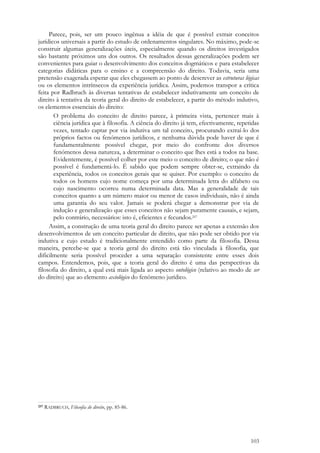 103
Parece, pois, ser um pouco ingênua a idéia de que é possível extrair conceitos
jurídicos universais a partir do estudo de ordenamentos singulares. No máximo, pode-se
construir algumas generalizações úteis, especialmente quando os direitos investigados
são bastante próximos uns dos outros. Os resultados dessas generalizações podem ser
convenientes para guiar o desenvolvimento dos conceitos dogmáticos e para estabelecer
categorias didáticas para o ensino e a compreensão do direito. Todavia, seria uma
pretensão exagerada esperar que eles chegassem ao ponto de descrever as estruturas lógicas
ou os elementos intrínsecos da experiência jurídica. Assim, podemos transpor a crítica
feita por Radbruch às diversas tentativas de estabelecer indutivamente um conceito de
direito à tentativa da teoria geral do direito de estabelecer, a partir do método indutivo,
os elementos essenciais do direito:
O problema do conceito de direito parece, à primeira vista, pertencer mais à
ciência jurídica que à filosofia. A ciência do direito já tem, efectivamente, repetidas
vezes, tentado captar por via indutiva um tal conceito, procurando extraí-lo dos
próprios factos ou fenómenos jurídicos, e nenhuma dúvida pode haver de que é
fundamentalmente possível chegar, por meio do confronte dos diversos
fenómenos dessa natureza, a determinar o conceito que lhes está a todos na base.
Evidentemente, é possível colher por este meio o conceito de direito; o que não é
possível é fundamentá-lo. É sabido que podem sempre obter-se, extraindo da
experiência, todos os conceitos gerais que se quiser. Por exemplo: o conceito de
todos os homens cujo nome começa por uma determinada letra do alfabeto ou
cujo nascimento ocorreu numa determinada data. Mas a generalidade de tais
conceitos quanto a um número maior ou menor de casos individuais, não é ainda
uma garantia do seu valor. Jamais se poderá chegar a demonstrar por via de
indução e generalização que esses conceitos não sejam puramente causais, e sejam,
pelo contrário, necessários: isto é, eficientes e fecundos.257
Assim, a construção de uma teoria geral do direito parece ser apenas a extensão dos
desenvolvimentos de um conceito particular de direito, que não pode ser obtido por via
indutiva e cujo estudo é tradicionalmente entendido como parte da filosofia. Dessa
maneira, percebe-se que a teoria geral do direito está tão vinculada à filosofia, que
dificilmente seria possível proceder a uma separação consistente entre esses dois
campos. Entendemos, pois, que a teoria geral do direito é uma das perspectivas da
filosofia do direito, a qual está mais ligada ao aspecto ontológico (relativo ao modo de ser
do direito) que ao elemento axiológico do fenômeno jurídico.
257 RADBRUCH, Filosofia do direito, pp. 85-86.
 