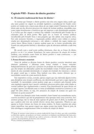 104
Capítulo VIII - Fontes do direito positivo
A - O conceito tradicional de fonte de direito258
As normas que formam o direito positivo não têm uma origem única, sendo que
elas tanto podem ter origem na atividade legislativa e jurisdicional do Estado como
podem ser criadas sem a intervenção direta de um órgão estatal. Chamamos de fontes do
direito cada um dos diversos processos de criação de normas jurídicas, entendidas estas
como regras heterônomas e coercitivas que são impostas a uma determinada sociedade.
E as fontes que dão origem a normas cuja validade é reconhecida pelo Estado são as
chamadas fontes do direito positivo. Mas quais são as fontes de normas jurídicas
reconhecidas pelo Estado? Essa é uma pergunta que não admite uma resposta única.
Em cada momento histórico, a organização política admite como válidas as normas
criadas por determinados processos e não admite a validade das regras criadas por
outros meios. Dessa forma, é preciso analisar quais são as fontes reconhecidas pelo
Estado em cada período histórico e identificar o grau de relevância atribuído a cada uma
delas.
De acordo com a atual teoria jurídica dominante, duas são as fontes do direito
positivo: as leis e os costumes. Entretanto, há outros processos de criação de normas
jurídicas, cuja aceitação como fonte de direito positivo é mais controversa — em
especial, a jurisprudência e a doutrina.
1. Fontes formais e materiais
Antes de analisar as diversas fontes do direito positivo, convém introduzir uma
distinção preliminar: a diferença entre fontes formais e fontes materiais.
Independentemente de qual seja o processo de produção das normas, podemos afirmar
que elas sempre são elaboradas a partir das necessidades sociais. O direito apenas existe
dentro de uma sociedade determinada e é sempre um resultado dos interesses e valores
do grupo social que o institui. Para traduzir essa idéia, muitos afirmam que as
necessidades sociais são a fonte material do direito.
Tais imperativos sociais, contudo, apenas exigem que seja elaborada alguma norma
para disciplinar uma situação conflituosa, não determinando qual será a regra vigente na
sociedade. As necessidades sociais podem exigir que o comércio pela Internet tenha
uma regulação especial, mas é preciso estabelecer processos pelos quais serão criadas as
normas jurídicas que regulamentarão a matéria. Essa determinação de quais devem ser
as regras vigentes (escolhendo entre as várias possibilidades normativas existentes) é um
papel das fontes formais, ou seja, dos processos de criação de normas aos quais nos
referimos no ponto anterior259.
Embora essa distinção entre fonte material e fonte formal seja normalmente aceita,
convém reconhecer que não há propriamente uma oposição entre esses conceitos. Isso
acontece porque não se trata de duas espécies do gênero fonte de direito, na medida em
que a palavra fonte tem um sentido diverso nessas duas expressões. Observe-se que
apenas as fontes formais são fontes de normas jurídicas. As fontes materiais não criam
regras específicas, mas apenas exigem que alguma norma seja criada. Trata-se, pois, de
duas abordagens complementares sobre os modos de criação do direito.
258 Apesar de tecermos várias críticas ao conceito tradicional de fontes do direto, que estão consolidadas
no final deste capítulo, não podemos nos furtar a introduzir os estudantes à problemática das fontes, pois
é nos termos dessa teoria tradicional que ainda se processa a discussão sobre a função das leis, dos
costumes, da jurisprudência, da doutrina e dos contratos.
259 Leis, costumes, jurisprudência etc.
 