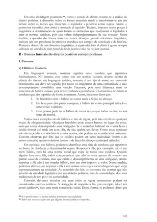 105
Em uma abordagem positivista260, como o estudo do direito resume-se à análise do
direito positivo, a discussão sobre as fontes materiais tende a transformar-se em um
debate sobre as razões que moveram o legislador a positivar certas regras. Assim, o
positivista identifica fonte formal a motivação do legislador. Todavia, importa muito pouco à
dogmática a determinação de quais foram os elementos que motivaram o legislador a
criar as normas jurídicas, pois elas valem independentemente da sua vontade. Nessa
medida, a questão das fontes materiais nunca alcançou grande relevância dogmática,
embora seja um problema de primeira grandeza nos campos da sociologia e da história.
Portanto, dentro de um discurso dogmático, a expressão fonte do direito é quase sempre
utilizada no sentido de fonte formal do direito positivo e não no de fonte material.
B - Fontes formais do direito positivo contemporâneo
1. Costume
a) Hábito e Costume
Em linguagem comum, costume significa uma conduta que repetimos
habitualmente. No entanto, esse termo tem um sentido bastante diverso dentro da
ciência do direito: em linguagem jurídica, costume é um tipo de norma, um comando
heterônomo que deve ser seguido por todos os integrantes de uma comunidade e cujo
descumprimento possibilita uma sanção. Façamos, pois uma diferença entre os
conceitos de hábito e costume, para evitar confusões posteriores. Chamaremos de hábitos as
condutas que são repetidas de forma constante. Assim, podemos dizer que:
1. Os brasileiros têm o hábito de comer arroz e feijão no almoço.
2. Em boa parte dos países europeus, é hábito ter como principal refeição o
jantar e não o almoço.
3. Uma pessoa pode ter o hábito de correr no parque todos os dias, às seis
horas da manhã.
Todos esses exemplos são de hábitos e não de regras, pois não envolvem qualquer
noção de obrigatoriedade. Qualquer brasileiro pode comer batatas no lugar do arroz,
sem que esteja descumprindo uma obrigação. Se o corredor habitual vai a uma festa e
decide dormir até tarde um certo dia, ele não quebra um dever. Como essas condutas
não são repetidas em obediência a uma norma, não podem ser consideradas costumes.
Convém observar, por fim, que os hábitos podem ser tanto individuais (como o do
nosso corredor) quanto coletivos (como o de fazer do almoço a principal refeição).
Em oposição aos hábitos, podemos identificar uma série de condutas que repetimos
na busca de obedecer a determinadas regras. Respeitar a fila, por exemplo, não é um
mero hábito, pois há uma norma social que exige de todos essa conduta. Quando
alguém fura uma fila, todos compreendem que não se trata apenas de romper um
padrão usual de conduta, mas que existe o descumprimento de uma obrigação. Assim,
respeitar a fila não é um simples hábito, mas um dever imposto a todos. Nessa medida,
podemos afirmar que respeitar a fila é um costume: uma regra social obrigatória que surge
espontaneamente na sociedade. Ao contrário das leis, os costumes são normas que não
provêm da atividade legislativa das autoridades políticas, mas da consolidação dos usos
tradicionais de um povo ou comunidade.
Contudo, devemos ressaltar que nem todas as regras costumeiras podem ser
consideradas normas jurídicas. A obrigação de respeitar a fila, por exemplo, não é um
dever jurídico261, mas uma mera convenção social. Dessa forma, se podemos dizer que
260 E o positivismo é a teoria jurídica dominante na atualidade.
261 Salvo nas raras exceções em que alguma norma jurídica o imponha.
 