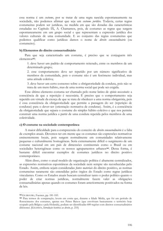 106
essa norma é um costume, por se tratar de uma regra nascida espontaneamente na
sociedade, não podemos afirmar que seja um costume jurídico. Todavia, certas regras
costumeiras podem ser jurídicas, na medida em que são dotadas das características
estudadas no Capítulo IX, A. Chamamos, pois, de costumes as regras que surgem
espontaneamente em um grupo social e que representam a expressão jurídica dos
valores culturais de uma comunidade. E ao conjunto das regras costumeiras que
podemos qualificar como jurídicas damos o nome de direito consuetudinário (ou
costumeiro).
b) Elementos do direito consuetudinário
Para que seja caracterizado um costume, é preciso que se conjuguem três
elementos262:
1. deve haver um padrão de comportamento reiterado, entre os membros de um
determinado grupo;
2. esse comportamento deve ser repetido por um número significativo de
membros da comunidade, pois o costume não é um fenômeno individual, mas
uma atitude coletiva;
3. deve haver um certo consenso sobre a obrigatoriedade da conduta, pois não se
trata de um mero hábito, mas de uma norma social que pode ser exigida.
Esse último elemento costuma ser chamado pelo nome latino de opinio necessitatis: a
consciência de que a repetição é necessária. É preciso que o comportamento seja
repetido em virtude da crença de que se trata de obedecer a uma norma obrigatória, pois
é essa consciência da obrigatoriedade que permite a passagem do ser (repetição de
condutas) para o dever-ser (orientação normativa de condutas). Assim, é a consciência
da obrigatoriedade que separa o costume do simples hábito coletivo e que nos permite
construir uma norma jurídica a partir de uma conduta repetida pelos membros de uma
coletividade.
c) O costume na sociedade contemporânea
A maior dificuldade para a compreensão do conceito de direito consuetudinário é a falta
de exemplos atuais. Devemos ter em mente que os costumes são expressões normativas
eminentemente locais, pois surgem normalmente em comunidades relativamente
pequenas e culturalmente homogêneas. Seria extremamente difícil o surgimento de um
costume nacional em um país de dimensões continentais como o Brasil ou em
sociedades heterogêneas como os nossos agrupamentos urbanos263. Dessa forma, é
bastante difícil encontrar exemplos de costumes jurídicos no direito positivo
contemporâneo.
Além disso, como o atual modelo de organização política é altamente centralizador,
as expressões normativas espontâneas da sociedade nem sempre são reconhecidas pelo
Estado. Assim, embora sejam consideradas fontes materiais do direito positivo, as normas
costumeiras raramente são entendidas pelos órgãos do Estado como regras jurídicas
vinculantes. Como os Estados atuais buscam centralizar tanto o poder político quanto o
poder de criar normas jurídicas, normalmente fazem valer as obrigações
consuetudinárias apenas quando os costumes foram anteriormente positivados na forma
de leis.
262 GUIBOURG, Fuentes, pp. 181-183.
263 Para termos de comparação, levem em conta que, durante a Idade Média, que foi um período de
florescimento dos costumes, apenas nos Países Baixos (que envolviam basicamente o território hoje
ocupado pela Bélgica e pela Holanda), podiam ser identificadas 600 regiões com direitos consuetudinários
diferentes. [GILISSEN, Introdução histórica ao direito, p. 255]
 