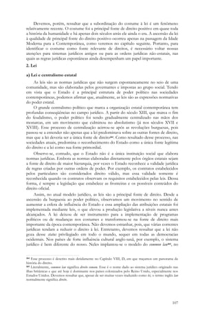 107
Devemos, porém, ressaltar que a subordinação do costume à lei é um fenômeno
relativamente recente. O costume foi a principal fonte de direito positivo em quase toda
a história da humanidade e há apenas dois séculos atrás ele ainda o era. A ascensão da lei
à qualidade de principal fonte do direito positivo ocorreu apenas na passagem da Idade
Moderna para a Contemporânea, como veremos no capítulo seguinte. Portanto, para
identificar o costume como fonte relevante de direitos, é necessário voltar nossas
atenções para sistemas jurídicos antigos ou para as ordens jurídicas não-estatais, nas
quais as regras jurídicas espontâneas ainda desempenham um papel importante.
2. Lei
a) Lei e centralismo estatal
As leis são as normas jurídicas que não surgem espontaneamente no seio de uma
comunidade, mas são elaboradas pelos governantes e impostas ao grupo social. Tendo
em vista que o Estado é a principal estrutura de poder político nas sociedades
contemporâneas, podemos afirmar que, atualmente, as leis são as expressões normativas
do poder estatal.
O grande centralismo político que marca a organização estatal contemporânea tem
profundas conseqüências no campo jurídico. A partir do século XIII, que marca o fim
do feudalismo, o poder político foi sendo gradualmente centralizado nas mãos dos
monarcas, em um movimento que culminou no absolutismo (já nos séculos XVII e
XVIII). Esse processo de centralização acirrou-se após as revoluções burguesas, pois
passou-se a entender não apenas que a lei predominava sobre as outras fontes de direito,
mas que a lei deveria ser a única fonte de direito264. Como resultado desse processo, nas
sociedades atuais, predomina o reconhecimento do Estado como a única fonte legítima
do direito e a lei como sua fonte primordial.
Observe-se, contudo, que o Estado não é a única instituição social que elabora
normas jurídicas. Embora as normas elaboradas diretamente pelos órgãos estatais sejam
a fonte de direito de maior hierarquia, por vezes o Estado reconhece a validade jurídica
de regras criadas por outras ordens de poder. Por exemplo, os contratos estabelecidos
pelos particulares são considerados direito válido, mas essa validade somente é
reconhecida quando os contratos observam os requisitos estabelecidos pelas leis. Dessa
forma, é sempre a legislação que estabelece as fronteiras e os possíveis conteúdos do
direito oficial.
Assim, no atual modelo jurídico, as leis são a principal fonte de direito. Desde a
ascensão da burguesia ao poder político, observamos um movimento no sentido de
aumentar a esfera de influência do Estado e essa ampliação das atribuições estatais foi
implementada mediante leis, o que elevou a produção legislativa a níveis nunca antes
alcançados. A lei deixou de ser instrumento para a implementação de programas
políticos ou de mudanças nos costumes e transformou-se na fonte de direito mais
importante da época contemporânea. Não devemos estranhar, pois, que várias correntes
jurídicas tendam a reduzir o direito à lei. Entretanto, devemos ressaltar que a lei não
goza desse status privilegiado em todo o mundo, sequer em todas as democracias
ocidentais. Nos países de forte influência cultural anglo-saxã, por exemplo, o sistema
jurídico é bem diferente do nosso. Neles implantou-se o modelo do common law265, no
264 Esse processo é descrito mais detidamente no Capítulo VIII, D, em que traçamos um panorama da
história do direito.
265 Literalmente, common law significa direito comum. Esse é o nome dado ao sistema jurídico originado nas
ilhas britânicas e que até hoje é dominante nos países colonizados pelo Reino Unido, especialmente nos
Estados Unidos. Devemos ressaltar que, apesar de ser muitas vezes traduzido como lei, o termo inglês law
normalmente significa direito.
 