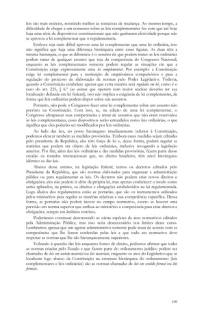 109
leis são mais estáveis, resistindo melhor às tentativas de mudança. Ao mesmo tempo, a
dificuldade de chegar a um consenso sobre as leis complementares faz com que até hoje
haja uma série de dispositivos constitucionais que não ganharam efetividade porque não
se aprovou a lei complementar que o regulamentaria.
Embora seja mais difícil aprovar uma lei complementar que uma lei ordinária, isso
não significa que haja uma diferença hierárquica entre essas figuras. As duas têm a
mesma hierarquia, o que as diferencia é o assunto de que podem tratar: as leis ordinárias
podem tratar de qualquer assunto que seja da competência do Congresso Nacional,
enquanto as leis complementares somente podem regular as situações em que a
Constituição exige expressamente uma lei complementar. Por exemplo: a Constituição
exige lei complementar para a instituição de empréstimos compulsórios e para a
regulação do processo de elaboração de normas pelo Poder Legislativo. Todavia,
quando a Constituição estabelece apenas que certa matéria será regulada em lei, como é o
caso do art. 225, § 6.º (as usinas que operem com reator nuclear deverão ter sua
localização definida em lei federal), isso não implica a exigência de lei complementar, de
forma que leis ordinárias podem dispor sobre tais assuntos.
Portanto, não pode o Congresso fazer uma lei complementar sobre um assunto não
previsto na Constituição. Com isso, se, na edição de uma lei complementar, o
Congresso ultrapassar suas competências e tratar de assuntos que não eram reservados
às leis complementares, esses dispositivos serão entendidos como leis ordinárias, o que
significa que eles poderão ser modificados por leis ordinárias.
Ao lado das leis, no posto hierárquico imediatamente inferior à Constituição,
podemos elencar também as medidas provisórias. Embora essas medidas sejam editadas
pelo presidente da República, elas têm força de lei e, dessa forma, podem regular as
matérias que podem ser objeto de leis ordinárias, inclusive revogando a legislação
anterior. Por fim, além das leis ordinárias e das medidas provisórias, fazem parte desse
escalão os tratados internacionais que, no direito brasileiro, têm nível hierárquico
idêntico ao das leis.
Abaixo desse estrato, na legislação federal, temos os decretos editados pelo
Presidente da República, que são normas elaboradas para organizar a administração
pública ou para regulamentar as leis. Os decretos não podem criar novos direitos e
obrigações; eles não podem ir além da própria lei, mas apenas estabelecer o modo como
serão aplicados, na prática, os direitos e obrigações estabelecidos na lei regulamentada.
Logo abaixo dos regulamentos estão as portarias, que são os instrumentos utilizados
pelos ministérios para regular as matérias relativas a sua competência específica. Dessa
forma, as portarias não podem inovar no campo normativo, exceto se houver uma
previsão em norma superior que atribua ao ministério a competência para criar direitos e
obrigações, sempre em âmbitos restritos.
Poderíamos continuar descrevendo as várias espécies de atos normativos editados
pela Administração Pública, mas isso seria desnecessário nos limites deste curso.
Lembramos apenas que um agente administrativo somente pode atuar de acordo com as
competências que lhe forem conferidas pelas leis e que todo ato normativo deve
respeitar as normas que lhe são hierarquicamente superiores.
Voltando à questão das leis enquanto fontes de direito, podemos afirmar que todas
as normas criadas pelo Estado e que fazem parte do ordenamento jurídico podem ser
chamadas de leis em sentido material ou leis materiais, enquanto os atos do Legislativo que se
localizam logo abaixo da Constituição na estrutura hierárquica do ordenamento (leis
complementares e leis ordinárias) são as normas chamadas de leis em sentido formal ou leis
formais.
 