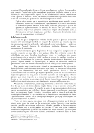 11
cognitiva7. O exemplo típico dessa espécie de aprendizagem é o decorar. Em oposição a
esse conceito, Ausubel desenvolveu a noção de aprendizagem significativa, na qual as novas
informações são compreendidas a partir do seu relacionamento com os conceitos dos
quais a pessoa já dispunha. Assim, os conceitos anteriormente aprendidos funcionam
como um ancoradouro, no qual as novas informações podem se firmar.
Pode-se dizer, então, que a aprendizagem significativa ocorre quando a nova
informação ancora-se em conhecimentos especificamente relevantes8 preexistentes
na estrutura cognitiva. Ou seja, novas idéias, conceitos, proposições podem ser
aprendidos significativamente (e retidos) na medida em que outras idéias,
conceitos, proposições relevantes e inclusivos estejam adequadamente claros e
disponíveis na estrutura cognitiva do indivíduo e funcionem, dessa forma, como
ponto de ancoragem para os primeiros.9
2. Pré-compreensão
A idéia de que a compreensão somente ocorre quando é possível estabelecer
relações entre a informação recebida e o conjunto dos conceitos que o sujeito já possui
na sua estrutura cognitiva também foi explorada pela teoria hermenêutica — sendo que
aquilo que Ausubel chamava de aprendizagem significativa, Gadamer chamava
simplesmente de compreensão.
A teoria hermenêutica parte da premissa de que é impossível compreender um
assunto a respeito do qual não se tem qualquer idéia. Isso evidencia a maior das
dificuldades em uma disciplina introdutória: como os estudantes têm pouco
conhecimento sobre a matéria, é difícil escolher os pontos de partida e organizar as
informações de modo que elas possam ser ancoradas umas nas outras. Entretanto, se é
possível alguma espécie de aprendizagem, é porque os estudantes conhecem
previamente vários dos conceitos a serem abordados, ainda que de forma superficial.
Por exemplo, caso começássemos a discutir a complexa questão das reformas do
Poder Judiciário, você certamente entenderia o problema, ao menos em linhas gerais.
Todavia, essa compreensão não seria muito aprofundada, devido à falta de
conhecimento sobre as normas que regem o Judiciário, sobre os modos como essas
regras são aplicadas (ou não), sobre os modelos existentes em outros países, sobre os
projetos que foram propostos e as discussões realizadas sobre eles, etc. Da mesma
forma, se você assistisse a um congresso de direitos humanos que tratasse da situação
jurídica dos refugiados de guerra, parte da discussão seria entendida e parte não.
O que torna compreensíveis, ainda que parcialmente, as discussões acima citadas é o
fato de que todos nós temos algumas noções básicas sobre o universo jurídico. Por
exemplo, todos somos capazes de entender as idéias de que existem alguns direitos que
devem ser respeitados, que pode haver direitos inerentes à pessoa humana e que pode
haver um órgão cuja função é resolver os conflitos sociais a partir da aplicação das
normas preestabelecidas. E é por isso que não há dificuldade na compreensão das frases
Agnaldo tem direito à vida e a não ser escravizado por Rodrigo ou que o juiz Nicolau julgou o caso
em que Odete foi acusada de homicídio.
Todos nós temos alguma experiência com a linguagem normativa, que é típica do
direito assim como da moral ou das convenções sociais. Sabemos o que significa
permitir e proibir, sabemos que podemos ser julgados e punidos se fizermos algumas
coisas, sabemos que as regras podem ter exceções. É com base nessa experiência
normativa (compartilhada por todos os membros de nossa sociedade) que você pode
esperar entender alguma coisa sobre o direito. Utilizando o vocabulário típico da teoria
7 MOREIRA, Aprendizagem significativa, p. 13.
8 Chamados por Ausubel de conceitos subsunçores.
9 MOREIRA, Aprendizagem significativa, p. 11.
 