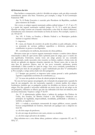 110
d) Estrutura das leis
Para facilitar a compreensão, toda lei é dividida em artigos, cada um deles contendo
normalmente apenas uma frase. Tomemos, por exemplo, o artigo 76 da Constituição
Federal de 1988:
Art. 76. O Poder Executivo é exercido pelo Presidente da República, auxiliado
pelos ministros de Estado.
Até o nove, os artigos seguem numeração arábica ordinal (artigos 1o
, 2o
, 3o
até o 9o
)
e, a partir daí, seguem numeração cardinal (artigos 10, 11, 12 e assim por diante).
Quando um artigo contém um comando relacionado a uma série de objetos diferentes,
normalmente esses elementos vêm listados na forma de incisos. Por exemplo, vejamos o
art. 145 da CF:
Art. 145. A União, os Estados, o Distrito Federal e os Municípios poderão
instituir os seguintes tributos:
I – impostos;
II – taxas, em função do exercício do poder de polícia ou pela utilização, efetiva
ou potencial, de serviços públicos específicos e divisíveis, prestados ao
contribuinte ou postos a sua disposição;
III – contribuições de melhoria, decorrentes de obras públicas.
Devemos notar que os incisos seguem numeração romana e contêm vários objetos
relacionados à idéia do caput (nome dado à primeira parte do artigo, que é o núcleo do
seu significado). Entretanto, muitas vezes um artigo precisa ter seu conteúdo
complementado, sendo necessário criar exceções ou limites, explicar a forma como ele
deverá ser aplicado em algumas situações especiais etc. Nesses casos, não se trata de
uma lista de possíveis objetos, mas de um novo comando, autônomo, porém
subordinado à idéia contida no caput do artigo. Esse novo comando normalmente é
transmitido por meio de um parágrafo, o qual é simbolizado por dois "s" entrelaçados:
§. Por exemplo, o artigo acima citado tem dois parágrafos:
§ 1o
Sempre que possível, os impostos terão caráter pessoal e serão graduados
segundo a capacidade econômica do contribuinte [...].
§ 2o
As taxas não poderão ter base de cálculo própria de impostos.
No caso de haver apenas um parágrafo, ele é chamado de parágrafo único e quando há
mais de um parágrafo, eles são numerados seguindo o mesmo padrão dos artigos.
Lembramos também que os parágrafos podem ser divididos em incisos, tal como os
artigos. Por fim, quando é necessário subdividir um inciso (seja ele de um artigo ou de
um parágrafo), utilizamos as alíneas, que não são ordenadas com base em números, mas
em letras minúsculas. Vejamos o artigo 37 da CF:
Art. 37. A administração pública direta e indireta de qualquer dos Poderes da
União, dos Estados, do Distrito Federal e dos Municípios obedecerá aos
princípios de legalidade, impessoalidade, moralidade, publicidade e eficiência e,
também, ao seguinte: [...]
XVI – é vedada a acumulação remunerada de cargos públicos, exceto, quando
houver compatibilidade de horários, observado em qualquer caso o disposto no
item XI:
a) a de dois cargos de professor;
b) a de um cargo de professor com outro, técnico ou científico;
c) a de dois cargos privativos de médico.
Para referirmo-nos a esta última alínea, podemos utilizar a expressão CF, art. 37,
XVI, "c".
 