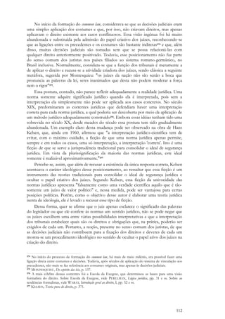 112
No início da formação do common law, considerava-se que as decisões judiciais eram
uma simples aplicação dos costumes e que, por isso, não criavam direitos, mas apenas
aplicavam o direito existente aos casos conflituosos. Essa visão ingênua foi há muito
abandonada e substituída pela admissão do papel criativo dos juízes, reconhecendo-se
que as ligações entre os precedentes e os costumes são bastante indiretas274 e que, além
disso, muitas decisões judiciais são tomadas sem que se possa relacioná-las com
qualquer direito anteriormente positivado. Todavia, esse posicionamento não faz parte
do senso comum dos juristas nos países filiados ao sistema romano-germânico, no
Brasil inclusive. Normalmente, considera-se que a função dos tribunais é meramente a
de aplicar o direito e recusa-se a atividade criadora dos juízes, sendo clássica a seguinte
metáfora, sugerida por Montesquieu: "os juízes da nação não são senão a boca que
pronuncia as palavras da lei, seres inanimados que desta não podem moderar a força
nem o rigor"275.
Essa postura, contudo, não parece refletir adequadamente a realidade jurídica. Uma
norma somente adquire significado jurídico quando ela é interpretada, pois sem a
interpretação ela simplesmente não pode ser aplicada aos casos concretos. No século
XIX, predominaram as correntes jurídicas que defendiam haver uma interpretação
correta para cada norma jurídica, a qual poderia ser descoberta por meio da aplicação de
um método jurídico adequadamente construído276. Embora essas idéias tenham tido uma
sobrevida no século XX, desde meados do século essa postura tem sido gradualmente
abandonada. Um exemplo claro dessa mudança pode ser observado na obra de Hans
Kelsen, que, ainda em 1960, afirmou que "a interpretação jurídico-científica tem de
evitar, com o máximo cuidado, a ficção de que uma norma jurídica apenas permite,
sempre e em todos os casos, uma só interpretação, a interpretação 'correta'. Isto é uma
ficção de que se serve a jurisprudência tradicional para consolidar o ideal de segurança
jurídica. Em vista da plurissignificação da maioria das normas jurídicas, este ideal
somente é realizável aproximativamente."277
Percebe-se, assim, que além de recusar a existência da única resposta correta, Kelsen
acentuava o caráter ideológico desse posicionamento, ao ressaltar que essa ficção é um
instrumento das teorias tradicionais para consolidar o ideal de segurança jurídica e
ocultar o papel criativo dos juízes. Segundo Kelsen, essa ficção da univocidade das
normas jurídicas apresenta "falsamente como uma verdade científica aquilo que é tão-
somente um juízo de valor político" e, nessa medida, pode ser vantajosa para certas
posições políticas. Porém, como o objetivo desse autor é elaborar uma teoria jurídica
isenta de ideologia, ele é levado a recusar esse tipo de ficção.
Dessa forma, quer se afirme que o juiz apenas esclarece o significado das palavras
do legislador ou que ele confere às normas um sentido jurídico, não se pode negar que
os juízes escolhem uma entre várias possibilidades interpretativas e que a interpretação
dos tribunais estabelece quais são os direitos e obrigações que, na prática, poderão ser
exigidos de cada um. Portanto, a noção, presente no senso comum dos juristas, de que
as decisões judiciais não contribuem para a fixação dos direitos e deveres de cada um
mostra-se um procedimento ideológico no sentido de ocultar o papel ativo dos juízes na
criação do direito.
274 No início do processo de formação do common law, há mais de meio milênio, era possível fazer uma
ligação direta entre costumes e decisões. Todavia, após séculos de aplicação do sistema de vinculação aos
precedentes, não mais se faz referência aos costumes originais, mas apenas às decisões judiciais.
275 MONTESQUIEU, Do espírito das leis, p. 137.
276 A mais célebre dessas correntes foi a Escola da Exegese, que determinou as bases para uma visão
formalista do direito. Sobre Escola da Exegese, vide PERELMAN, Lógica jurídica, pp. 31 e ss. Sobre as
tendências formalistas, vide WARAT, Introdução geral ao direito, I, pp. 52 e ss.
277 KELSEN, Teoria pura do direito, p. 371.
 